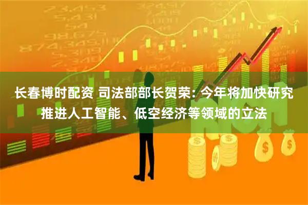 长春博时配资 司法部部长贺荣: 今年将加快研究推进人工智能、低空经济等领域的立法