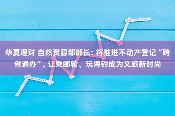 华夏理财 自然资源部部长: 将推进不动产登记“跨省通办”, 让乘邮轮、玩海钓成为文旅新时尚