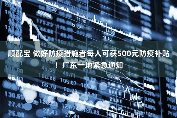顺配宝 做好防疫措施者每人可获500元防疫补贴！广东一地紧急通知