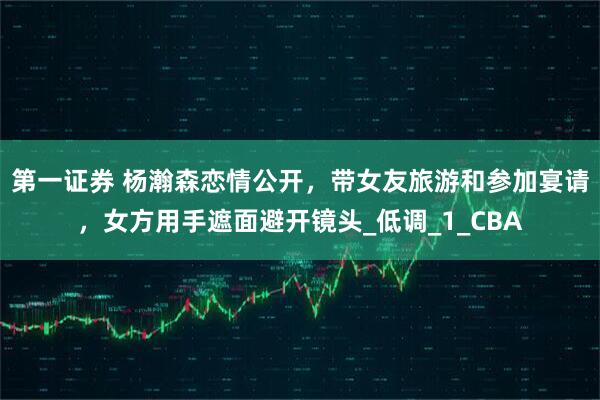 第一证券 杨瀚森恋情公开，带女友旅游和参加宴请，女方用手遮面避开镜头_低调_1_CBA