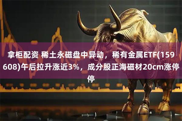 拿柜配资 稀土永磁盘中异动，稀有金属ETF(159608)午后拉升涨近3%，成分股正海磁材20cm涨停