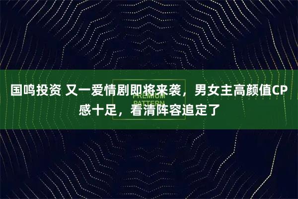 国鸣投资 又一爱情剧即将来袭，男女主高颜值CP感十足，看清阵容追定了