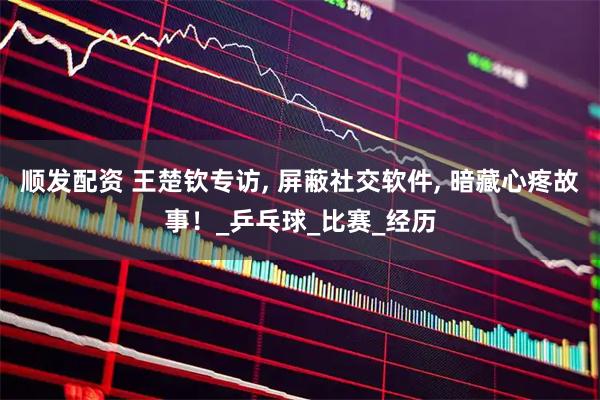 顺发配资 王楚钦专访, 屏蔽社交软件, 暗藏心疼故事！_乒乓球_比赛_经历