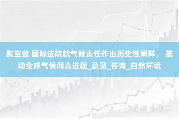聚宝盆 国际法院就气候责任作出历史性阐释， 推动全球气候问责进程_意见_咨询_自然环境