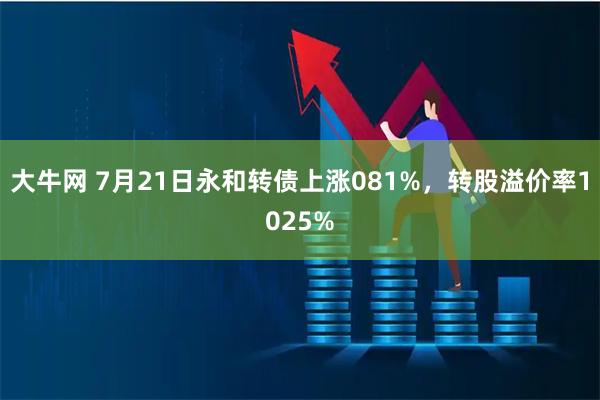 大牛网 7月21日永和转债上涨081%,转股溢价率1025%
