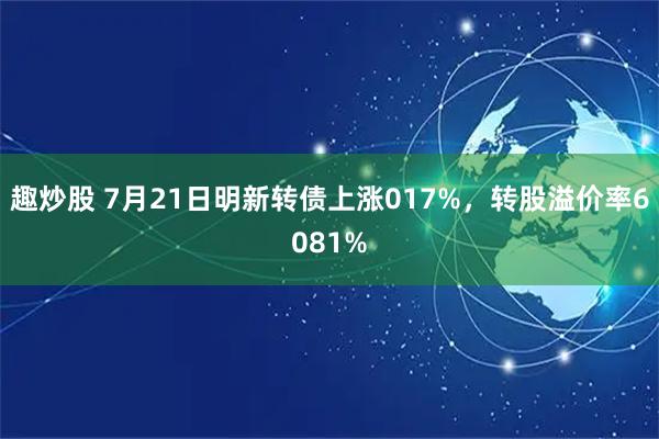 趣炒股 7月21日明新转债上涨017%，转股溢价率6081%