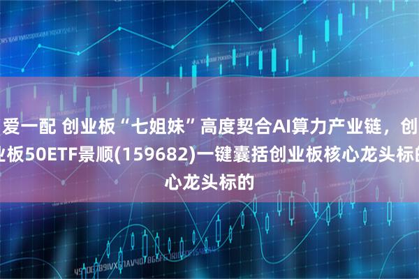 爱一配 创业板“七姐妹”高度契合AI算力产业链，创业板50ETF景顺(159682)一键囊括创业板核心龙头标的