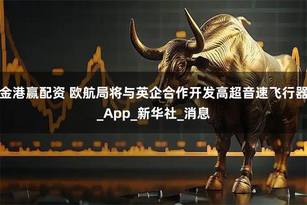 金港赢配资 欧航局将与英企合作开发高超音速飞行器_App_新华社_消息