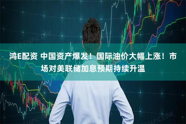 鸿E配资 中国资产爆发！国际油价大幅上涨！市场对美联储加息预期持续升温