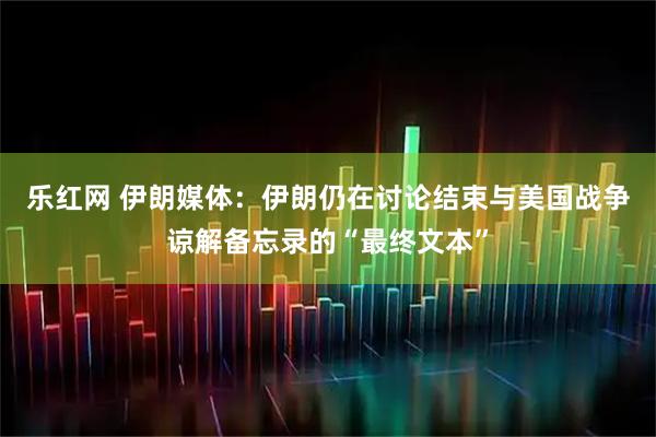 乐红网 伊朗媒体：伊朗仍在讨论结束与美国战争谅解备忘录的“最终文本”