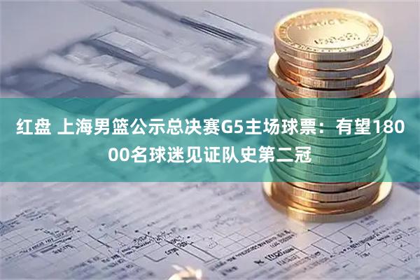 红盘 上海男篮公示总决赛G5主场球票：有望18000名球迷见证队史第二冠
