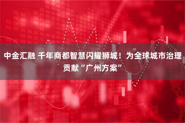 中金汇融 千年商都智慧闪耀狮城!为全球城市治理贡献“广州方案”