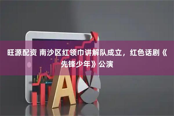 旺源配资 南沙区红领巾讲解队成立，红色话剧《先锋少年》公演