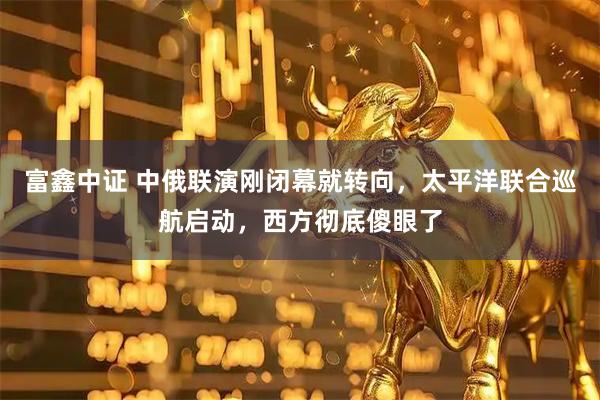 富鑫中证 中俄联演刚闭幕就转向,太平洋联合巡航启动,西方彻底傻眼了