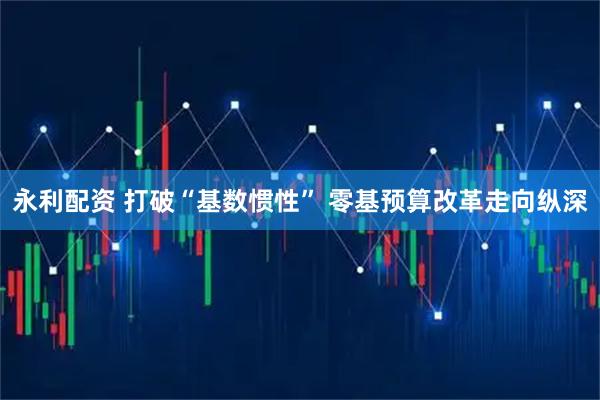 永利配资 打破“基数惯性” 零基预算改革走向纵深