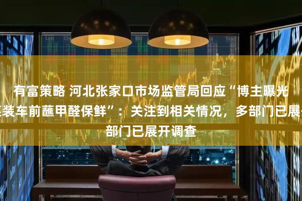 有富策略 河北张家口市场监管局回应“博主曝光大白菜装车前蘸甲醛保鲜”：关注到相关情况，多部门已展开调查