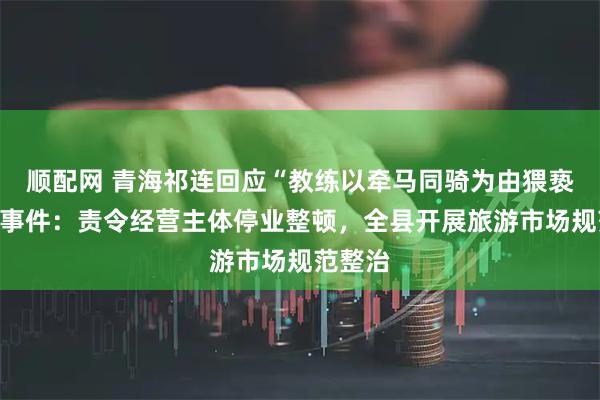 顺配网 青海祁连回应“教练以牵马同骑为由猥亵游客”事件：责令经营主体停业整顿，全县开展旅游市场规范整治