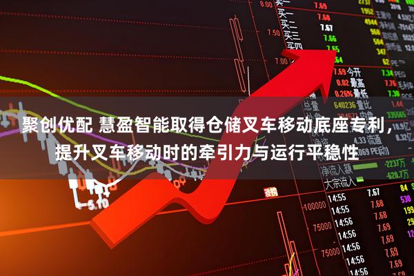 聚创优配 慧盈智能取得仓储叉车移动底座专利，提升叉车移动时的牵引力与运行平稳性