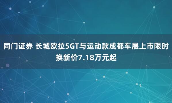 同门证券 长城欧拉5GT与运动款成都车展上市限时换新价7.18万元起