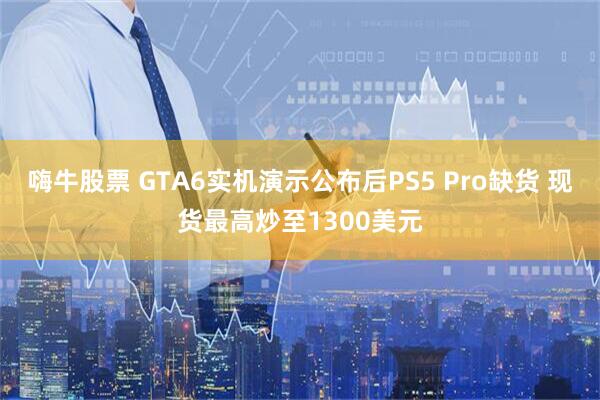 嗨牛股票 GTA6实机演示公布后PS5 Pro缺货 现货最高炒至1300美元